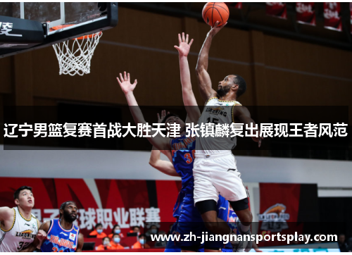 辽宁男篮复赛首战大胜天津 张镇麟复出展现王者风范